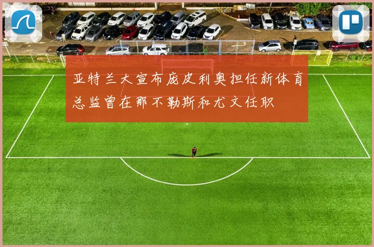 亚特兰大宣布庞皮利奥担任新体育总监曾在那不勒斯和尤文任职