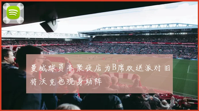 曼城球员齐聚夜店为B席欢送派对旧将沃克也现身助阵