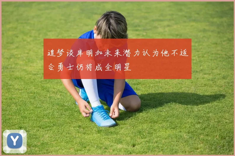 追梦谈库明加未来潜力认为他不适合勇士仍将成全明星