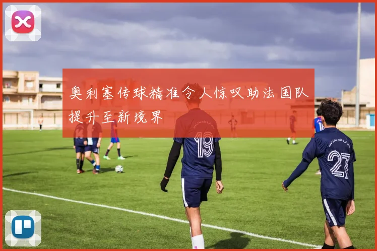 奥利塞传球精准令人惊叹助法国队提升至新境界
