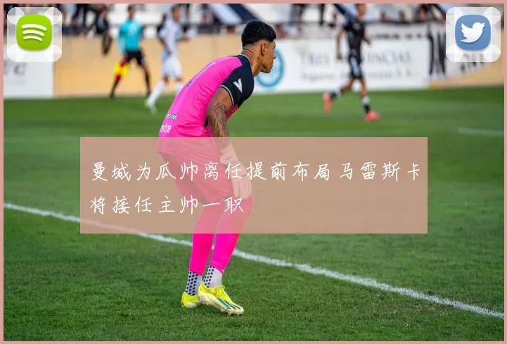 曼城为瓜帅离任提前布局马雷斯卡将接任主帅一职