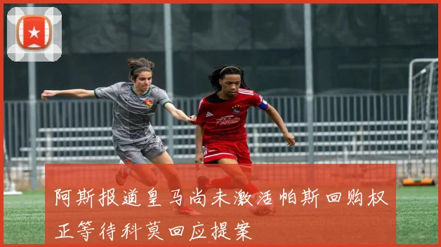 阿斯报道皇马尚未激活帕斯回购权正等待科莫回应提案