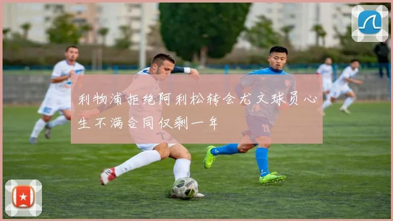 利物浦拒绝阿利松转会尤文球员心生不满合同仅剩一年