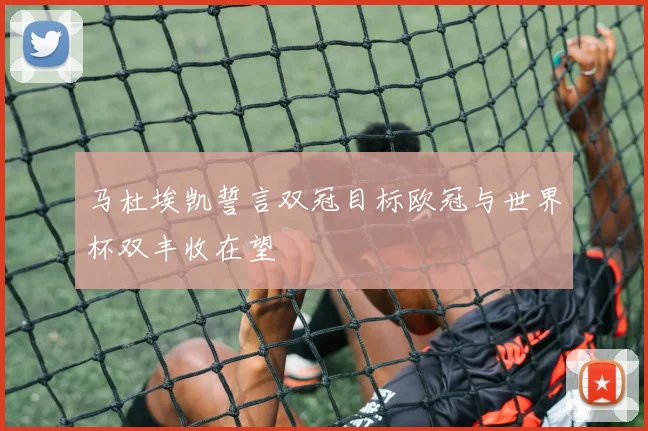 马杜埃凯誓言双冠目标欧冠与世界杯双丰收在望