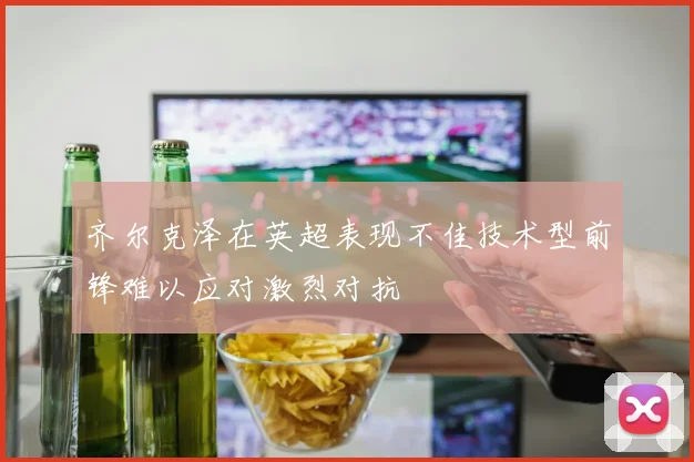 齐尔克泽在英超表现不佳技术型前锋难以应对激烈对抗