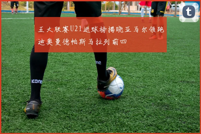 五大联赛U21进球榜揭晓亚马尔领跑迪奥曼德帕斯马拉列前四