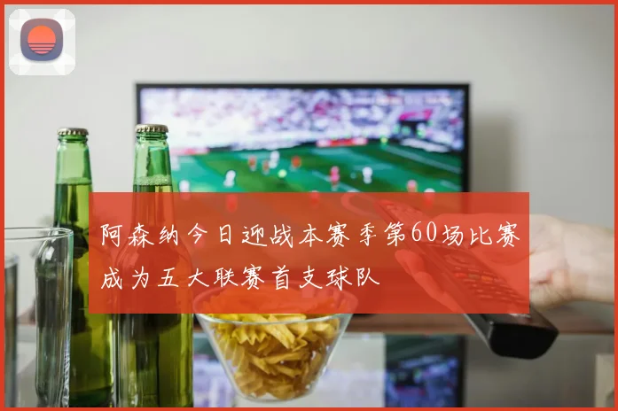 阿森纳今日迎战本赛季第60场比赛成为五大联赛首支球队