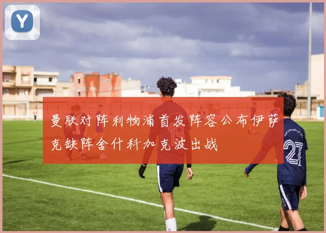 曼联对阵利物浦首发阵容公布伊萨克缺阵舍什科加克波出战