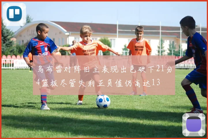 乌布雷对阵旧主表现出色砍下21分4篮板尽管失利正负值仍高达13