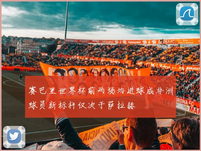 赛巴里世界杯前两场均进球成非洲球员新标杆仅次于萨拉赫