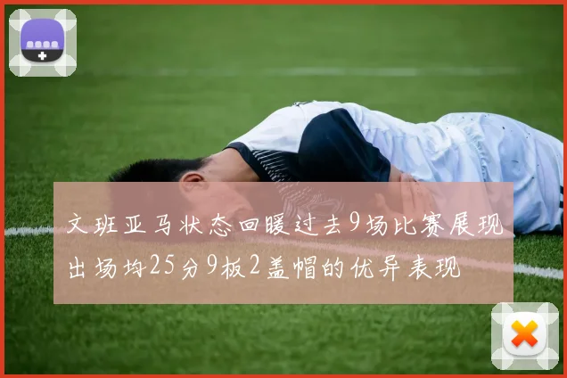 文班亚马状态回暖过去9场比赛展现出场均25分9板2盖帽的优异表现