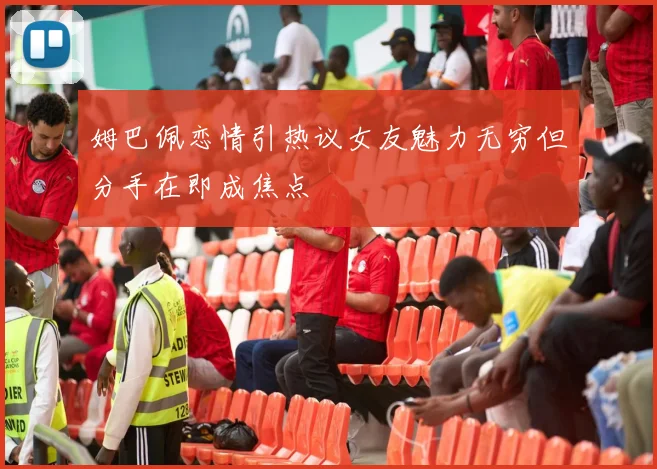 姆巴佩恋情引热议女友魅力无穷但分手在即成焦点